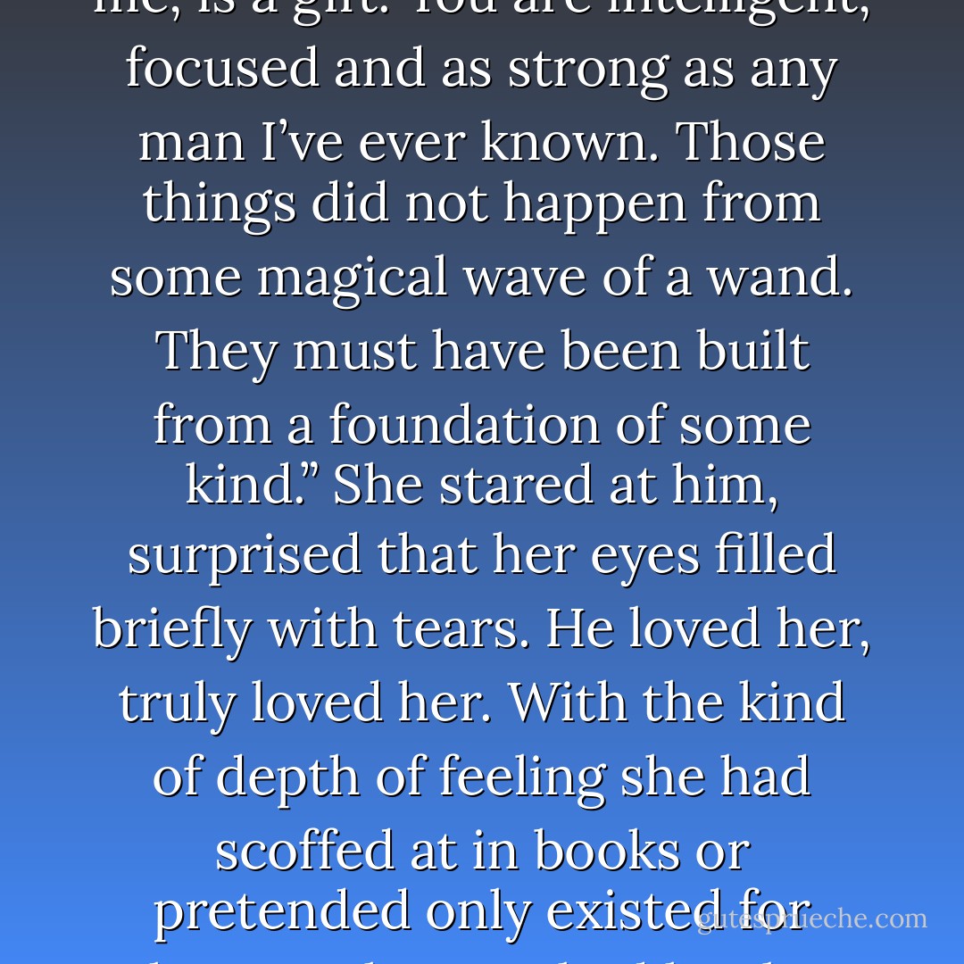 He shook his head. “Most men have never attempted to look past your exterior show, let alone actually seen past it. And to their detriment, for to know you, even as little as you allow me, is a gift. You are intelligent, focused and as strong as any man I’ve ever known. Those things did not happen from some magical wave of a wand. They must have been built from a foundation of some kind.” She stared at him, surprised that her eyes filled briefly with tears. He loved her, truly loved her. With the kind of depth of feeling she had scoffed at in books or pretended only existed for others as she watched her best friends find love and true happiness with their husbands. It made the fact they could not truly be together all the more unfair. - Jess Michaels
