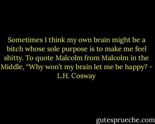Sometimes I think my own brain might be a bitch whose sole purpose is to make me feel shitty. To quote Malcolm from Malcolm in the Middle, “Why won’t my brain let me be happy? - L.H. Cosway