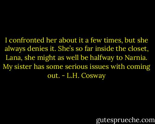 I confronted her about it a few times, but she always denies it. She’s so far inside the closet, Lana, she might as well be halfway to Narnia. My sister has some serious issues with coming out. - L.H. Cosway