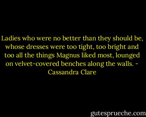 Ladies who were no better than they should be, whose dresses were too tight, too bright and too all the things Magnus liked most, lounged on velvet-covered benches along the walls. - Cassandra Clare
