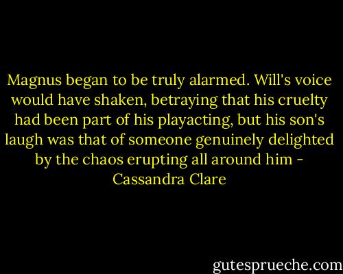 Magnus began to be truly alarmed. Will's voice would have shaken, betraying that his cruelty had been part of his playacting, but his son's laugh was that of someone genuinely delighted by the chaos erupting all around him - Cassandra Clare