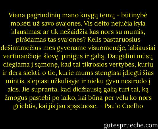 Viena pagrindinių mano knygų temų - būtinybė mokėti už savo svajones. Vis dėlto nejučia kyla klausimas: ar tik nežaidžia kas nors su mumis, piršdamas tas svajones? Kelis pastaruosius dešimtmečius mes gyvename visuomenėje, labiausiai vertinančioje šlovę, pinigus ir galią. Daugeliui mūsų diegiama į sąmonę, kad tai tikrosios vertybės, kurių ir dera siekti, o tie, kurie mums stengiasi įdiegti šias mintis, slepiasi užkulisyje ir nieku gyvu nesirodo į akis. Jie supranta, kad didžiausią galią turi tai, ką žmogus pastebi po laiko, kai būna per vėlu ko nors griebtis, kai jis jau spąstuose. - Paulo Coelho