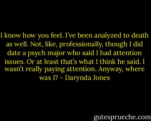 I know how you feel. I’ve been analyzed to death as well. Not, like, professionally, though I did date a psych major who said I had attention issues. Or at least that’s what I think he said. I wasn’t really paying attention. Anyway, where was I? - Darynda Jones