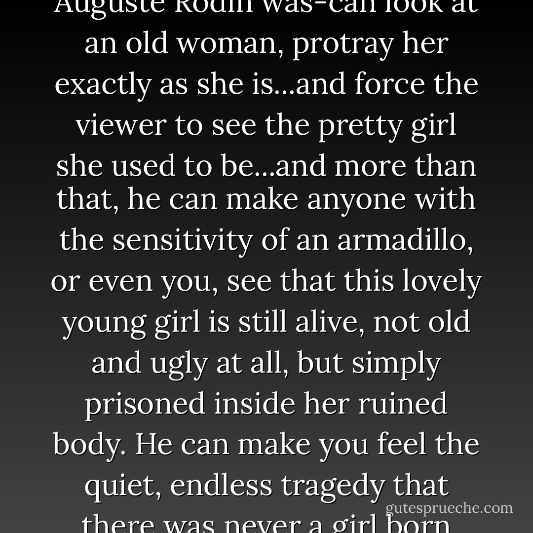 Anybody can look at a pretty girl and see a pretty girl. An artist can look at a pretty girl and see the old woman she will become. A better artist can look at an old woman and see the pretty girl that she used to be. But a great artist-a master-and that is what Auguste Rodin was-can look at an old woman, protray her exactly as she is...and force the viewer to see the pretty girl she used to be...and more than that, he can make anyone with the sensitivity of an armadillo, or even you, see that this lovely young girl is still alive, not old and ugly at all, but simply prisoned inside her ruined body. He can make you feel the quiet, endless tragedy that there was never a girl born who ever grew older than eighteen in her heart...no matter what the merciless hours have done to her. Look at her, Ben. Growing old doesn't matter to you and me; we were never meant to be admired-but it does to them. - Robert A. Heinlein