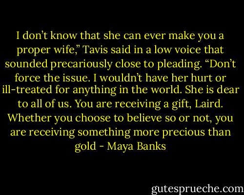 I don’t know that she can ever make you a proper wife,” Tavis said in a low voice that sounded precariously close to pleading. “Don’t force the issue. I wouldn’t have her hurt or ill-treated for anything in the world. She is dear to all of us. You are receiving a gift, Laird. Whether you choose to believe so or not, you are receiving something more precious than gold - Maya Banks