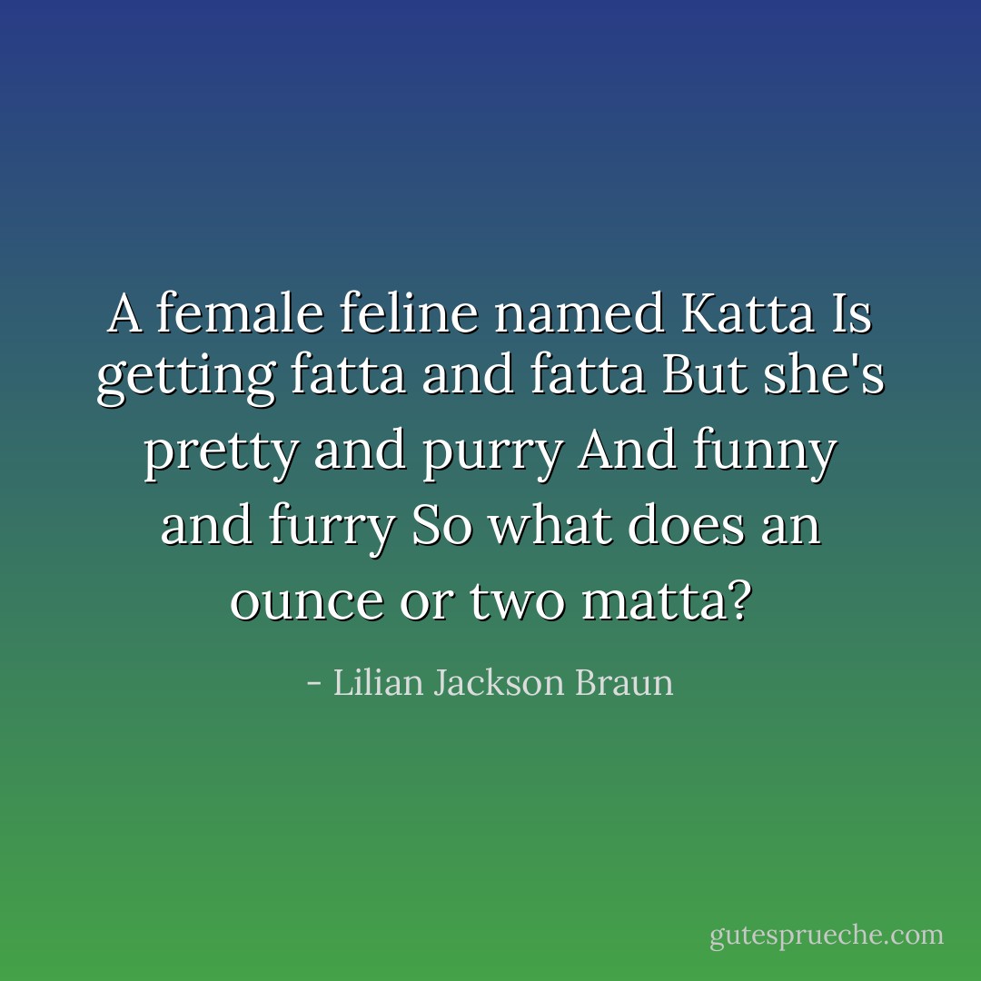 A female feline named Katta<br />Is getting fatta and fatta<br />But she's pretty and purry<br />And funny and furry<br />So what does an ounce or two matta? - Lilian Jackson Braun