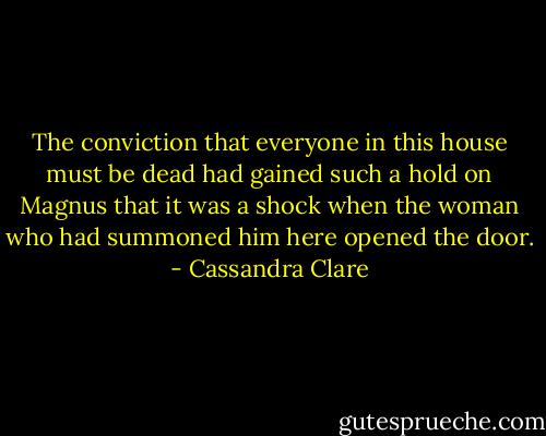 The conviction that everyone in this house must be dead had gained such a hold on Magnus that it was a shock when the woman who had summoned him here opened the door. - Cassandra Clare