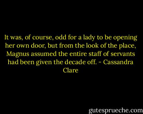 It was, of course, odd for a lady to be opening her own door, but from the look of the place, Magnus assumed the entire staff of servants had been given the decade off. - Cassandra Clare
