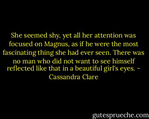 She seemed shy, yet all her attention was focused on Magnus, as if he were the most fascinating thing she had ever seen. There was no man who did not want to see himself reflected like that in a beautiful girl's eyes. - Cassandra Clare