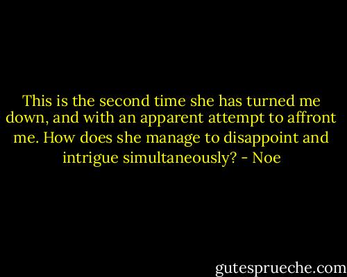 This is the second time she has turned me down, and with an apparent attempt to affront me. How does she manage to disappoint and intrigue simultaneously? - Noe