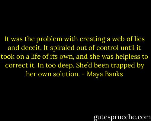 It was the problem with creating a web of lies and deceit. It spiraled out of control until it took on a life of its own, and she was helpless to correct it. In too deep. She’d been trapped by her own solution. - Maya Banks