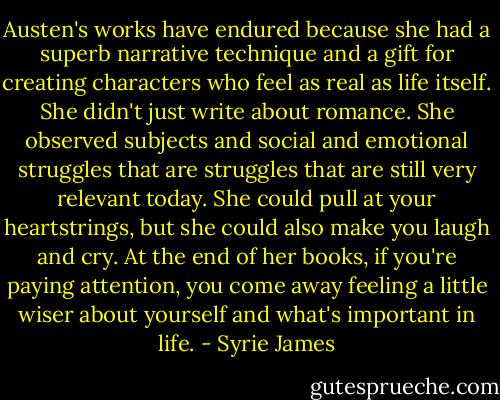 Austen's works have endured because she had a superb narrative technique and a gift for creating characters who feel as real as life itself. She didn't just write about romance. She observed subjects and social and emotional struggles that are struggles that are still very relevant today. She could pull at your heartstrings, but she could also make you laugh and cry. At the end of her books, if you're paying attention, you come away feeling a little wiser about yourself and what's important in life. - Syrie James