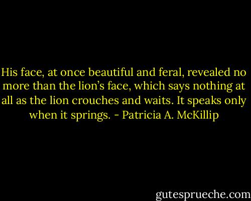 His face, at once beautiful and feral, revealed no more than the lion’s face, which says nothing at all as the lion crouches and waits. It speaks only when it springs. - Patricia A. McKillip
