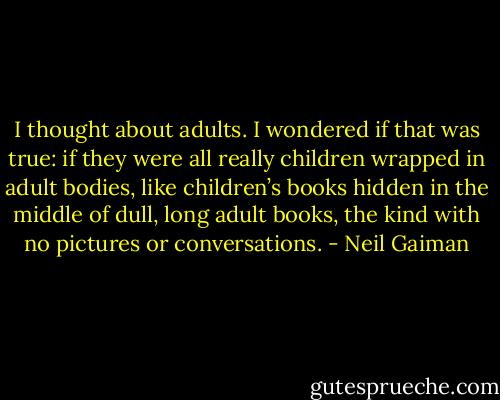 I thought about adults. I wondered if that was true: if they were all really children wrapped in adult bodies, like children’s books hidden in the middle of dull, long adult books, the kind with no pictures or conversations. - Neil Gaiman