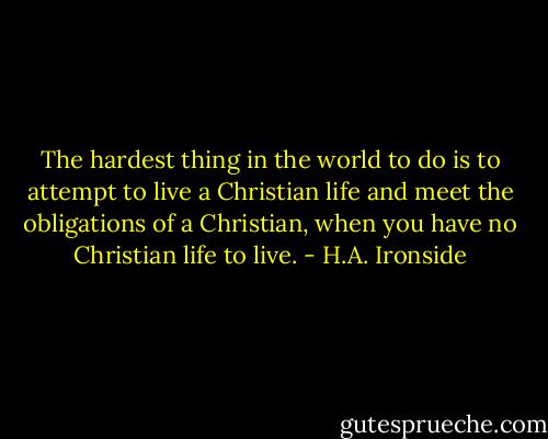 The hardest thing in the world to do is to attempt to live a Christian life and meet the obligations of a Christian, when you have no Christian life to live. - H.A. Ironside