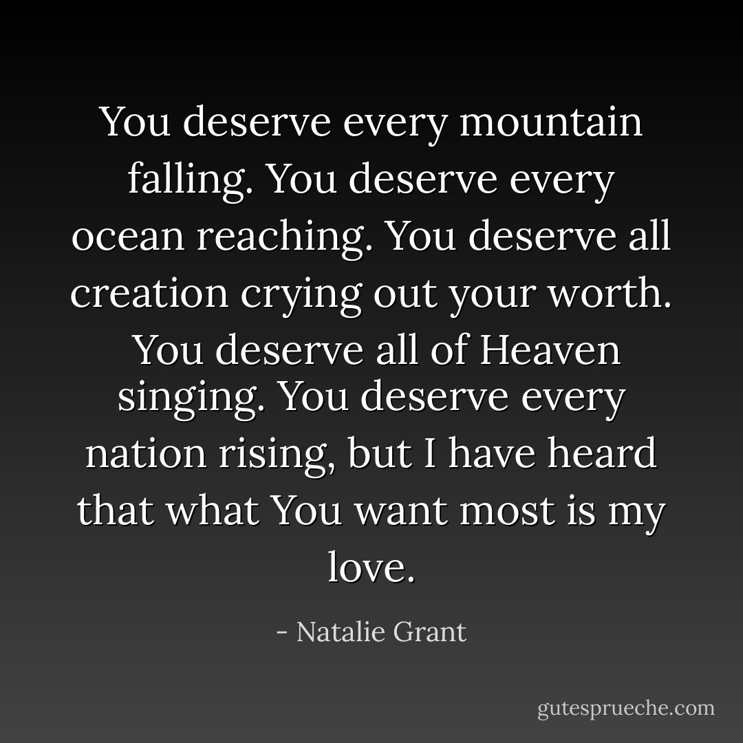You deserve every mountain falling. You deserve every ocean reaching. You deserve all creation crying out your worth.<br /><br />You deserve all of Heaven singing. You deserve every nation rising, but I have heard that what You want most is my love. - Natalie Grant