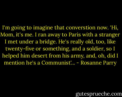 I'm going to imagine that converstion now. 'Hi, Mom, it's me. I ran away to Paris with a stranger I met under a bridge. He's really old, too, like twenty-five or something, and a soldier, so I helped him desert from his army, and, oh, did I mention he's a Communist'... - Rosanne Parry