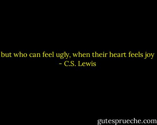 but who can feel ugly, when their heart feels joy - C.S. Lewis