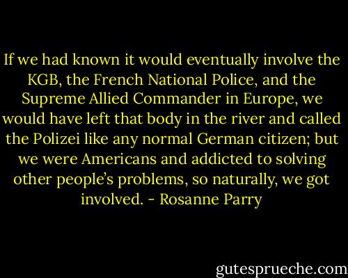 If we had known it would eventually involve the KGB, the French National Police, and the Supreme Allied Commander in Europe, we would have left that body in the river and called the Polizei like any normal German citizen; but we were Americans and addicted to solving other people’s problems, so naturally, we got involved. - Rosanne Parry
