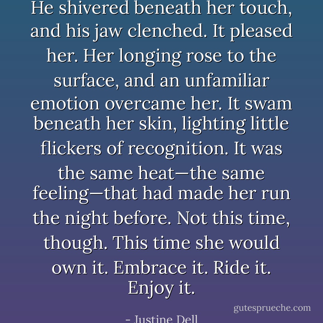 He shivered beneath her touch, and his jaw clenched. It pleased her. Her longing rose to the surface, and an unfamiliar emotion overcame her. It swam beneath her skin, lighting little flickers of recognition. It was the same heat—the same feeling—that had made her run the night before. Not this time, though. This time she would own it. Embrace it. Ride it. Enjoy it. - Justine Dell