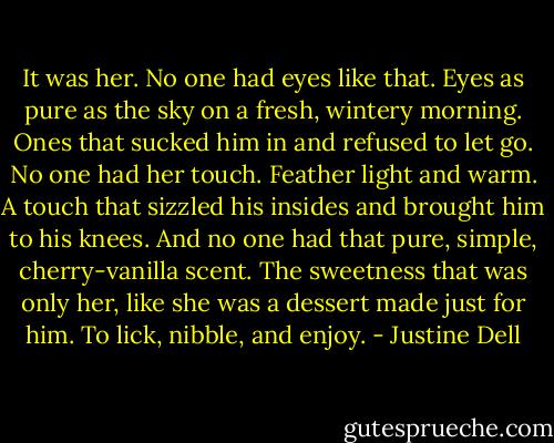 It was her. No one had eyes like that. Eyes as pure as the sky on a fresh, wintery morning. Ones that sucked him in and refused to let go. No one had her touch. Feather light and warm. A touch that sizzled his insides and brought him to his knees.<br />And no one had that pure, simple, cherry-vanilla scent. The sweetness that was only her, like she was a dessert made just for him. To lick, nibble, and enjoy. - Justine Dell