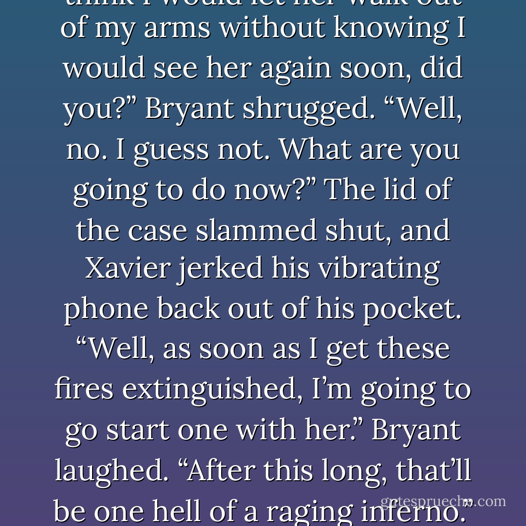 A smile curled the corner of Xavier’s mouth. “You didn’t think I would let her walk out of my arms without knowing I would see her again soon, did you?”<br />Bryant shrugged. “Well, no. I guess not. What are you going to do now?”<br />The lid of the case slammed shut, and Xavier jerked his vibrating phone back out of his pocket. “Well, as soon as I get these fires extinguished, I’m going to go start one with her.”<br />Bryant laughed. “After this long, that’ll be one hell of a raging inferno.”<br />“I hope so. - Justine Dell