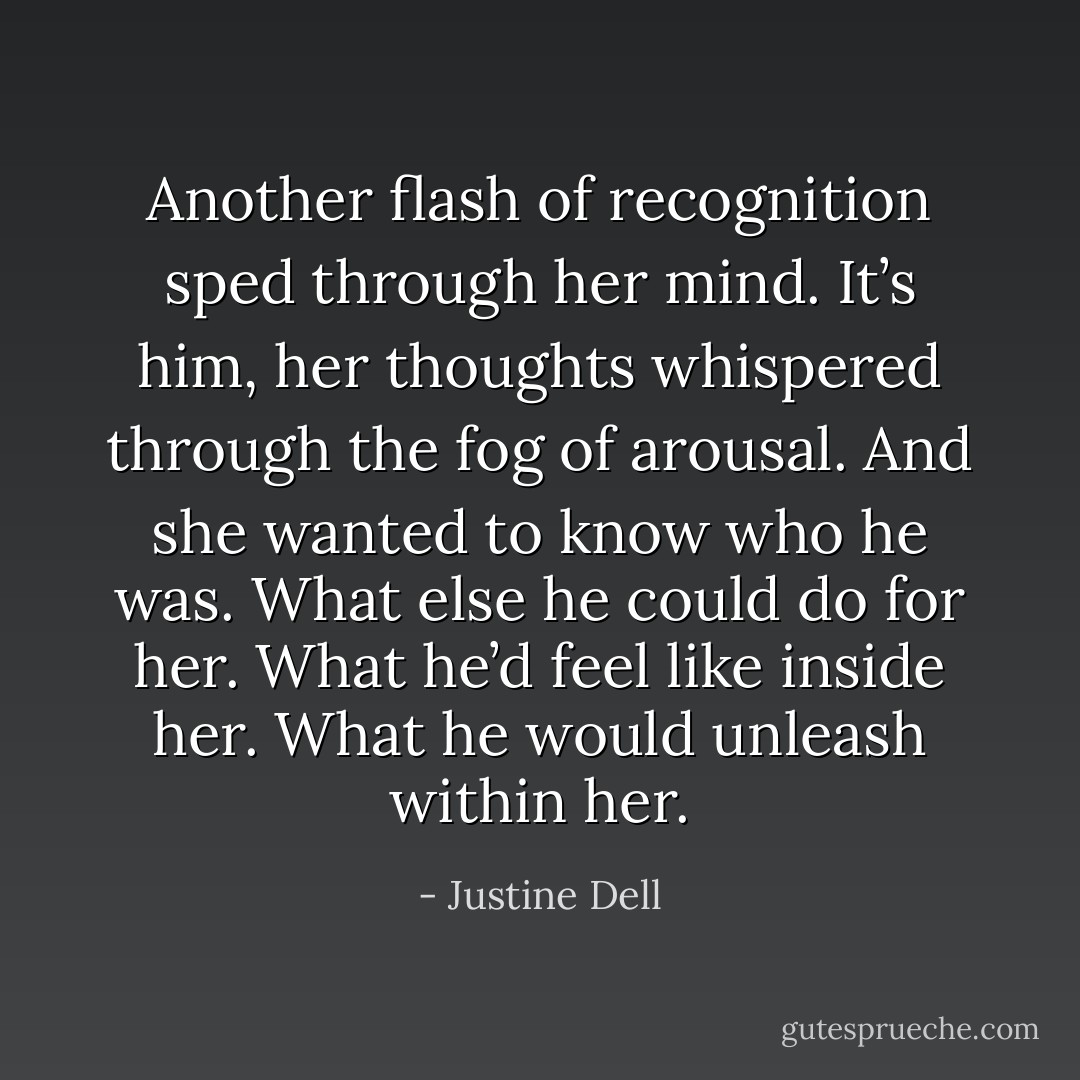 Another flash of recognition sped through her mind. It’s him, her thoughts whispered through the fog of arousal. And she wanted to know who he was. What else he could do for her. What he’d feel like inside her. What he would unleash within her. - Justine Dell
