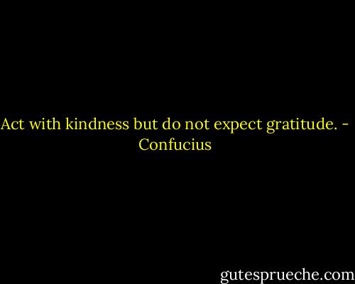 Act with kindness but do not expect gratitude. - Confucius