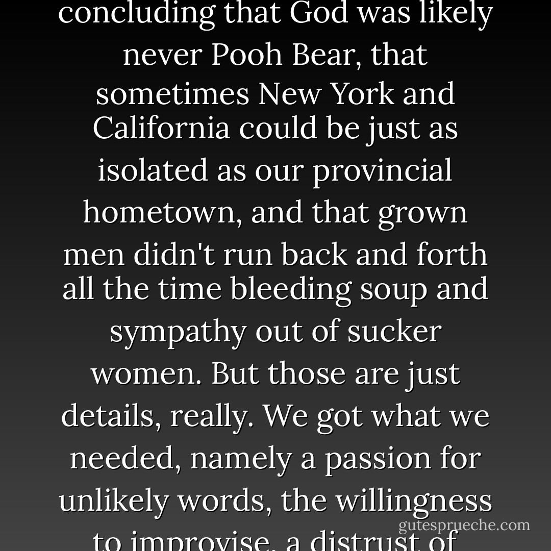 We all grew up, those of us who took <i>On the Road</i> to heart. We came to cringe a little at our old favorite poet, concluding that God was likely never Pooh Bear, that sometimes New York and California could be just as isolated as our provincial hometown, and that grown men didn't run back and forth all the time bleeding soup and sympathy out of sucker women. But those are just details, really. We got what we needed, namely a passion for unlikely words, the willingness to improvise, a distrust of authority, and a sentimental attachment to a certain America.... - Sarah Vowell
