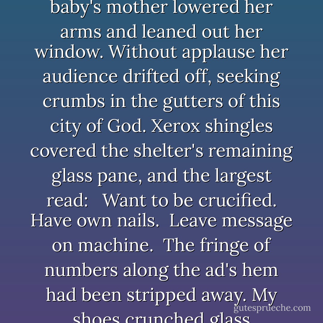 A baby almost killed me as I walked to work one morning. By passing beneath a bus shelter's roof at the ordained moment I lived to tell my tale. With strangers surrounding me I looked at what remained. Laoughter from heaven made us lift our eyes skyward. The baby's mother lowered her arms and leaned out her window. Without applause her audience drifted off, seeking crumbs in the gutters of this city of God. Xerox shingles covered the shelter's remaining glass pane, and the largest read:<br /><br /> Want to be crucified. Have own nails.<br /> Leave message on machine.<br /><br />The fringe of numbers along the ad's hem had been stripped away. My shoes crunched glass underfoot; my skirt clung to my legs as I continued down the street. November dawn's seventy-degree bath made my hair lose its set. Mother above appeared ready to take her own bow; I too, as ever, flew on alone.  - Jack Womack