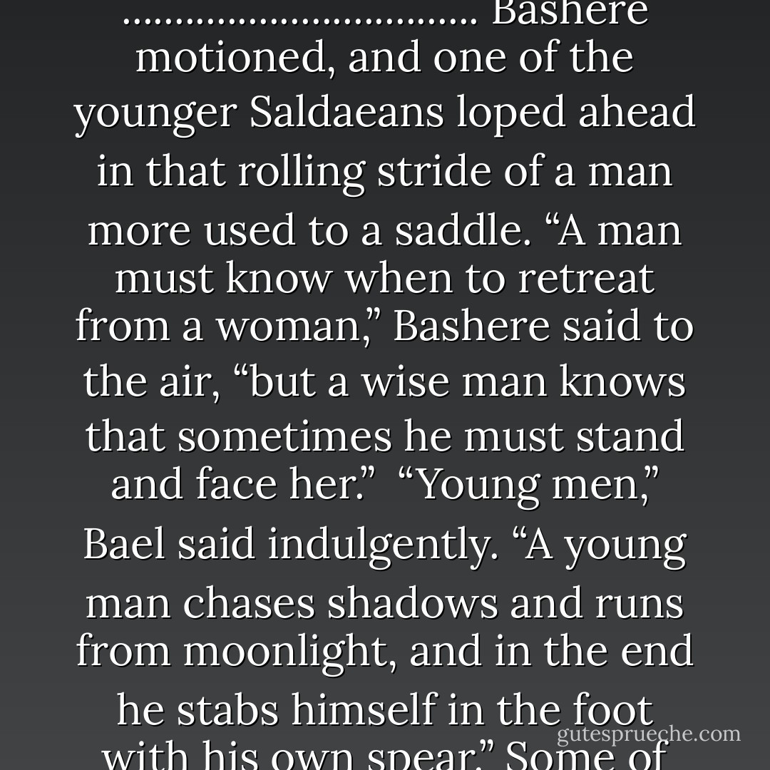 Almost everyone stopped when he did, but Enaila and Jalani exchanged glances and kept on right past him toward the garden. He raised his voice a fraction and hardened it considerably more. “The Maidens here will come with me. Anyone who wants to put on a dress and discuss matchmaking can stay behind.”<br />..................................<br />Bashere motioned, and one of the younger Saldaeans loped ahead in that rolling stride of a man more used to a saddle. “A man must know when to retreat from a woman,” Bashere said to the air, “but a wise man knows that sometimes he must stand and face her.”<br /><br />“Young men,” Bael said indulgently. “A young man chases shadows and runs from moonlight, and in the end he stabs himself in the foot with his own spear.” Some of the other Aiel chuckled, Maidens and Knife Hands alike. The older ones did.<br /><br />Irritated, Rand looked over his shoulder again. “Neither of you would look well in a dress.” Surprisingly, the Maidens and Knife Hands laughed again, more loudly. Maybe he was getting a grip on Aiel humor. - Robert Jordan