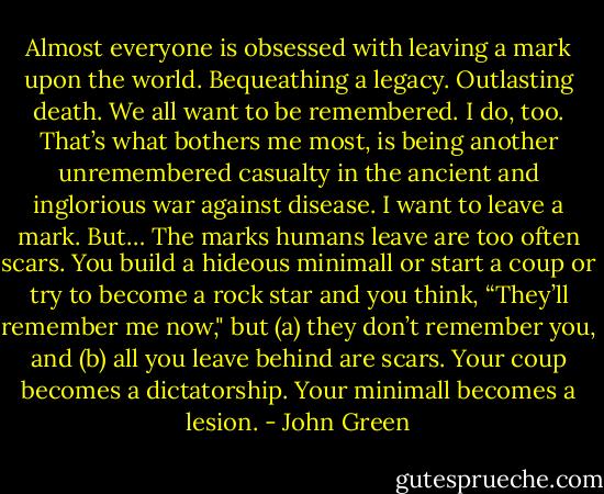 Almost everyone is obsessed with leaving a mark upon the world. Bequeathing a legacy. Outlasting death. We all want to be remembered. I do, too. That’s what bothers me most, is being another unremembered casualty in the ancient and inglorious war against disease. I want to leave a mark. But… The marks humans leave are too often scars. You build a hideous minimall or start a coup or try to become a rock star and you think, “They’ll remember me now," but (a) they don’t remember you, and (b) all you leave behind are scars. Your coup becomes a dictatorship. Your minimall becomes a lesion. - John Green