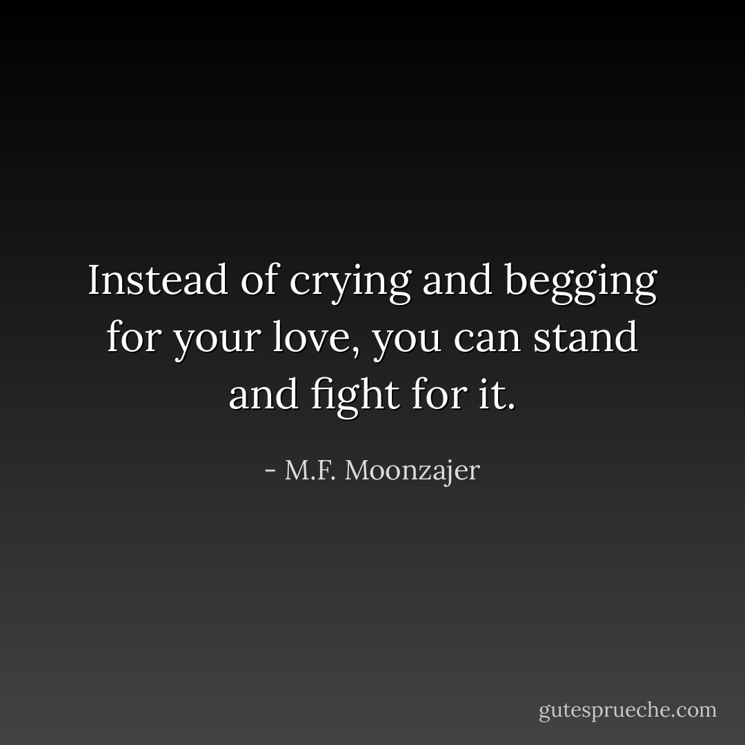 Instead of crying and begging for your love, you can stand and fight for it. - M.F. Moonzajer