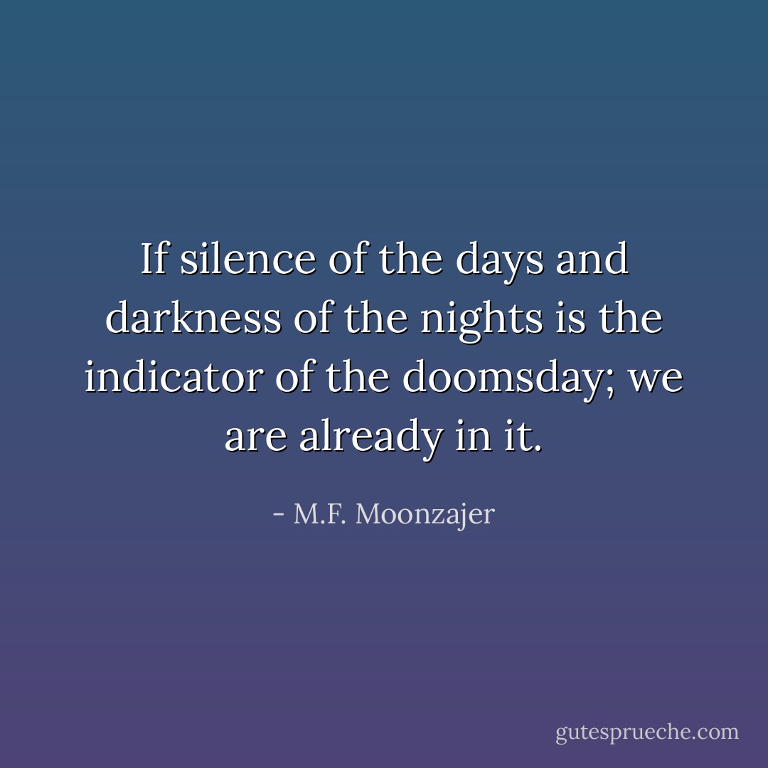 If silence of the days and darkness of the nights is the indicator of the doomsday; we are already in it. - M.F. Moonzajer