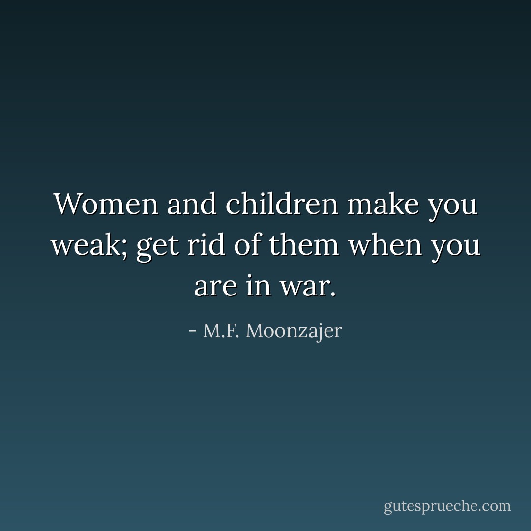 Women and children make you weak; get rid of them when you are in war. - M.F. Moonzajer