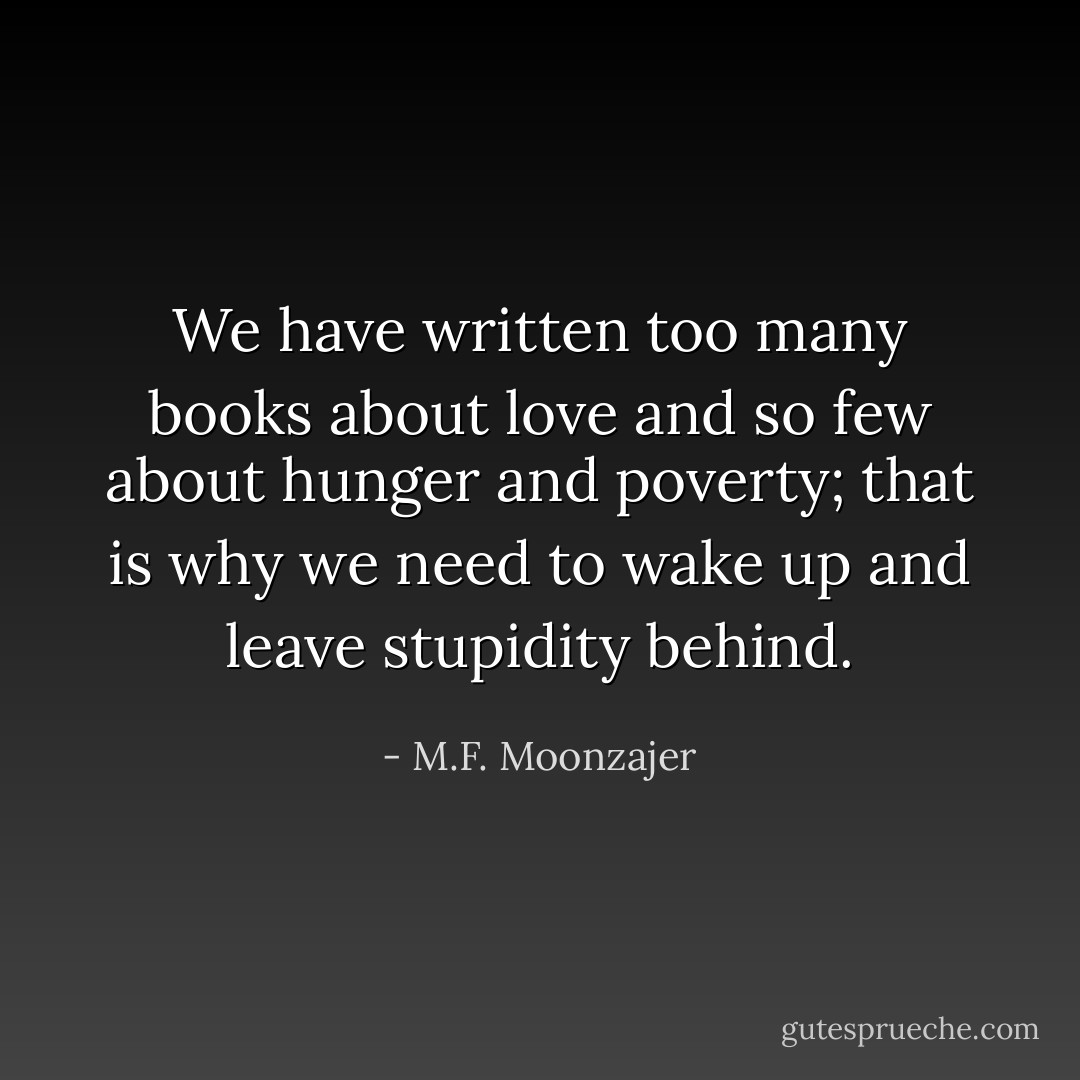 We have written too many books about love and so few about hunger and poverty; that is why we need to wake up and leave stupidity behind. - M.F. Moonzajer