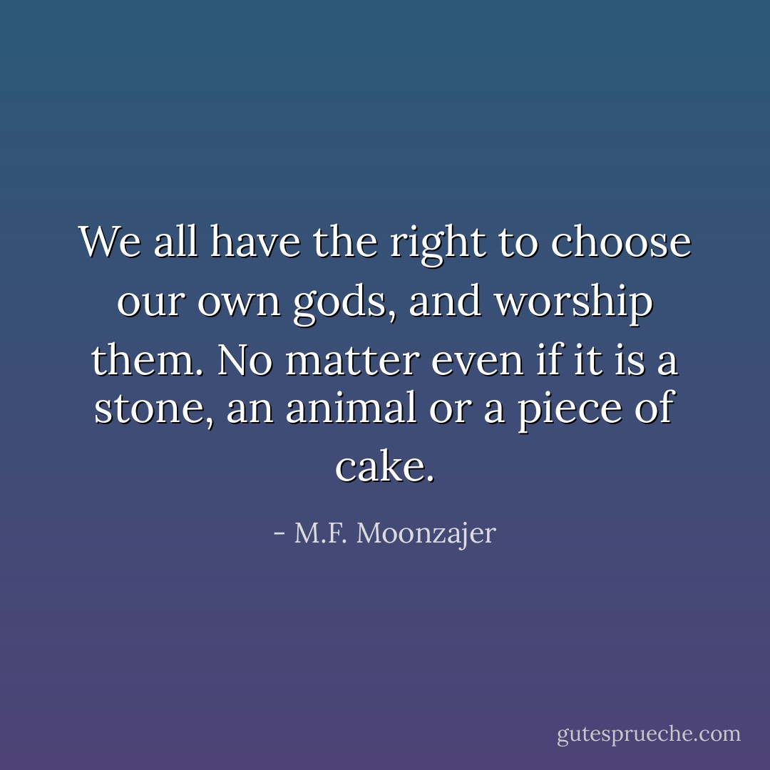 We all have the right to choose our own gods, and worship them. No matter even if it is a stone, an animal or a piece of cake. - M.F. Moonzajer