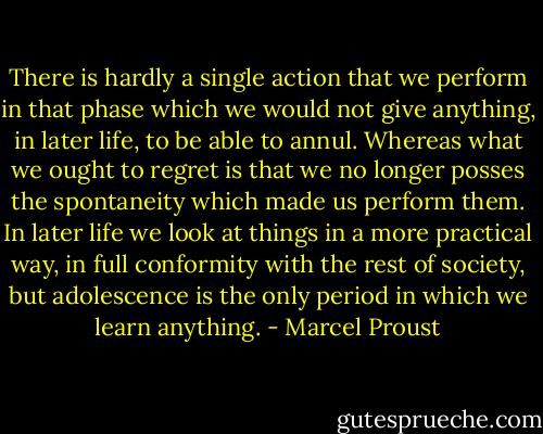 There is hardly a single action that we perform in that phase which we would not give anything, in later life, to be able to annul. Whereas what we ought to regret is that we no longer posses the spontaneity which made us perform them. In later life we look at things in a more practical way, in full conformity with the rest of society, but adolescence is the only period in which we learn anything. - Marcel Proust