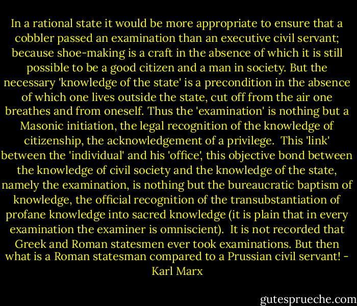 In a rational state it would be more appropriate to ensure that a cobbler passed an examination than an executive civil servant; because shoe-making is a craft in the absence of which it is still possible to be a good citizen and a man in society. But the necessary 'knowledge of the state' is a precondition in the absence of which one lives outside the state, cut off from the air one breathes and from oneself. Thus the 'examination' is nothing but a Masonic initiation, the legal recognition of the knowledge of citizenship, the acknowledgement of a privilege.<br /><br />This 'link' between the 'individual' and his 'office', this objective bond between the knowledge of civil society and the knowledge of the state, namely the examination, is nothing but the bureaucratic baptism of knowledge, the official recognition of the transubstantiation of profane knowledge into sacred knowledge (it is plain that in every examination the examiner is omniscient).<br /><br />It is not recorded that Greek and Roman statesmen ever took examinations. But then what is a Roman statesman compared to a Prussian civil servant! - Karl Marx