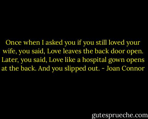 Once when I asked you if you still loved your wife, you said, Love leaves the back door open. Later, you said, Love like a hospital gown opens at the back. And you slipped out. - Joan Connor