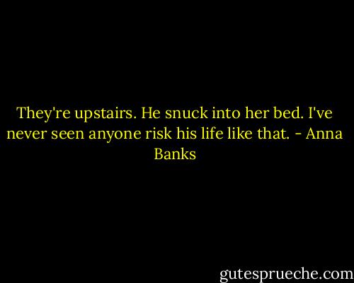 They're upstairs. He snuck into her bed. I've never seen anyone risk his life like that. - Anna Banks