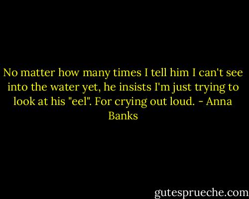 No matter how many times I tell him I can't see into the water yet, he insists I'm just trying to look at his "eel". For crying out loud. - Anna Banks