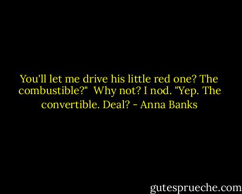 You'll let me drive his little red one? The combustible?"<br /><br />Why not? I nod. "Yep. The convertible. Deal? - Anna Banks
