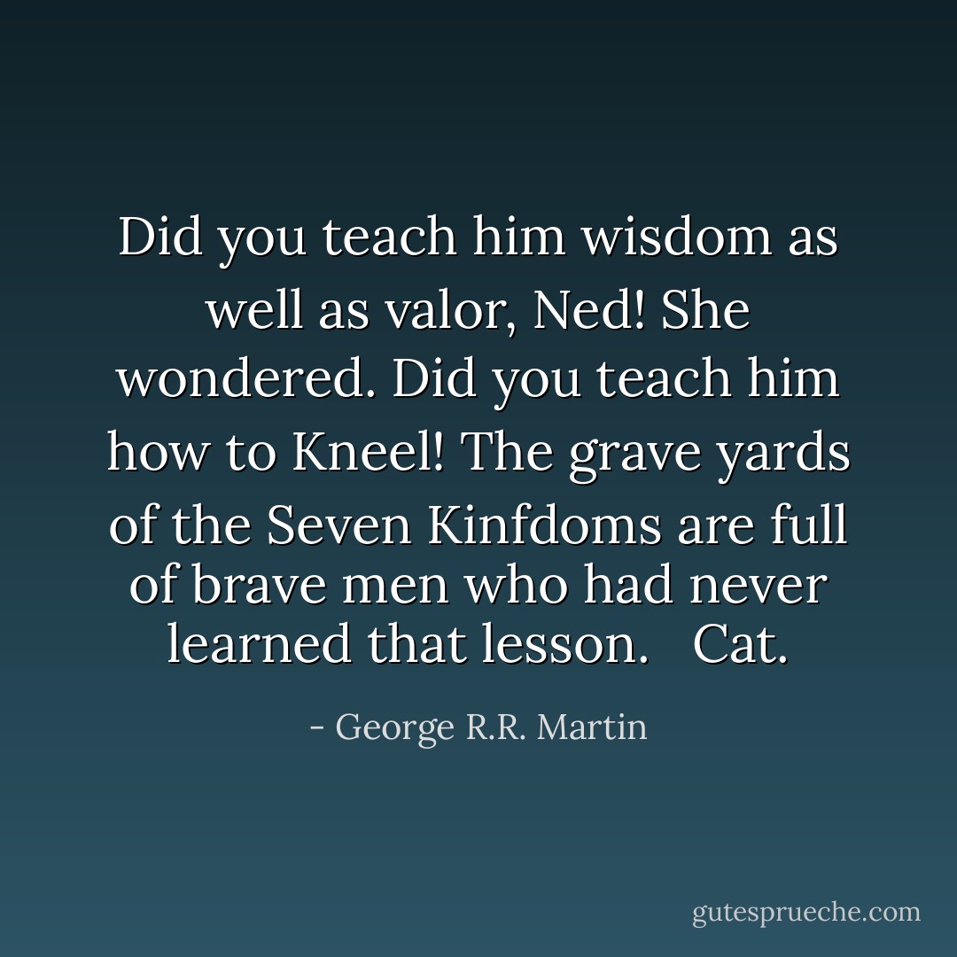 Did you teach him wisdom as well as valor, Ned! She wondered. Did you teach him how to<br />Kneel! The grave yards of the Seven Kinfdoms are full of brave men who had never learned that lesson. <br /><br />Cat. - George R.R. Martin