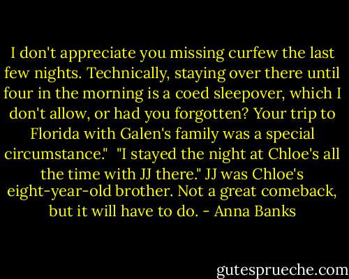 I don't appreciate you missing curfew the last few nights. Technically, staying over there until four in the morning is a coed sleepover, which I don't allow, or had you forgotten? Your trip to Florida with Galen's family was a special circumstance."<br /><br />"I stayed the night at Chloe's all the time with JJ there." JJ was Chloe's eight-year-old brother. Not a great comeback, but it will have to do. - Anna Banks