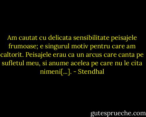 Am cautat cu delicata sensibilitate peisajele frumoase; e singurul motiv pentru care am caltorit. Peisajele erau ca un arcus care canta pe sufletul meu, si anume acelea pe care nu le cita nimeni[...]. - Stendhal