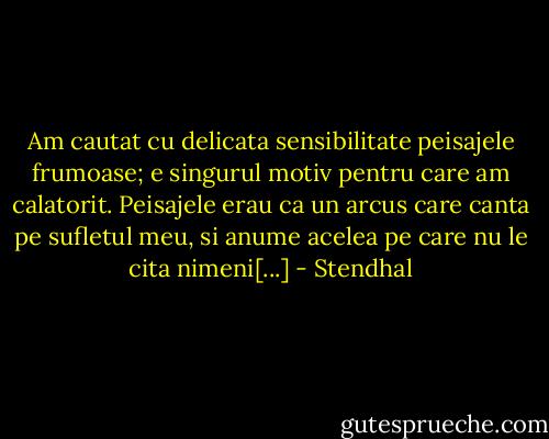 Am cautat cu delicata sensibilitate peisajele frumoase; e singurul motiv pentru care am calatorit. Peisajele erau ca un arcus care canta pe sufletul meu, si anume acelea pe care nu le cita nimeni[...] - Stendhal