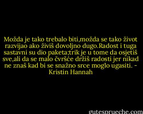 Možda je tako trebalo biti,možda se tako život razvijao ako živiš dovoljno dugo.Radost i tuga sastavni su dio paketa;trik je u tome da osjetiš sve,ali da se malo čvršće držiš radosti jer nikad ne znaš kad bi se snažno srce moglo ugasiti. - Kristin Hannah