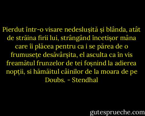 Pierdut într-o visare nedeslușită și blânda, atât de străina firii lui, strângând încetișor mâna care îi plăcea pentru ca i se părea de o frumusețe desăvârșita, el asculta ca în vis freamătul frunzelor de tei foșnind la adierea nopții, si hămăitul câinilor de la moara de pe Doubs. - Stendhal