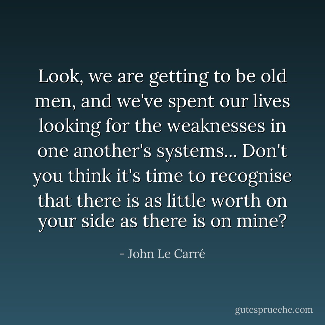 Look, we are getting to be old men, and we've spent our lives looking for the weaknesses in one another's systems... Don't you think it's time to recognise that there is as little worth on your side as there is on mine? - John Le Carré